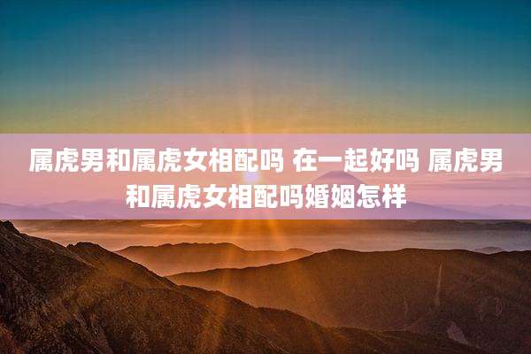 属虎男和属虎女相配吗 在一起好吗 属虎男和属虎女相配吗婚姻怎样