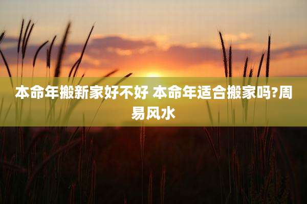 本命年搬新家好不好 本命年适合搬家吗?周易风水