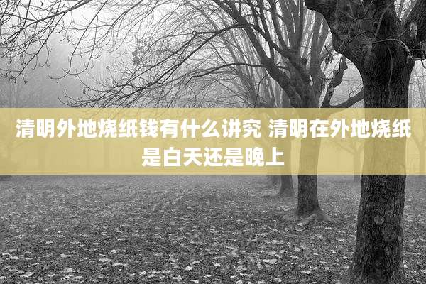 清明外地烧纸钱有什么讲究 清明在外地烧纸是白天还是晚上