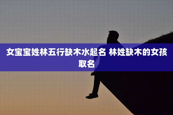 女宝宝姓林五行缺木水起名 林姓缺木的女孩取名