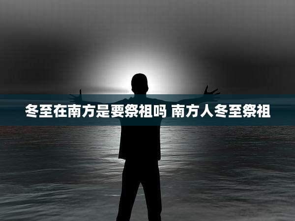 冬至在南方是要祭祖吗 南方人冬至祭祖
