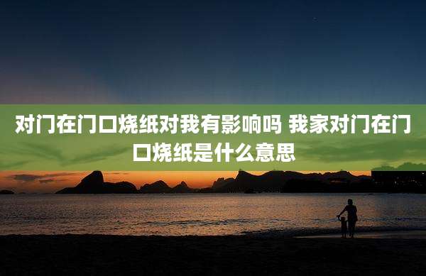 对门在门口烧纸对我有影响吗 我家对门在门口烧纸是什么意思
