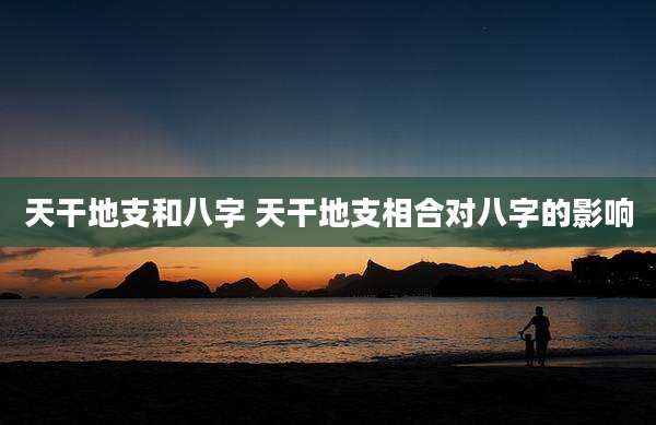 天干地支和八字 天干地支相合对八字的影响