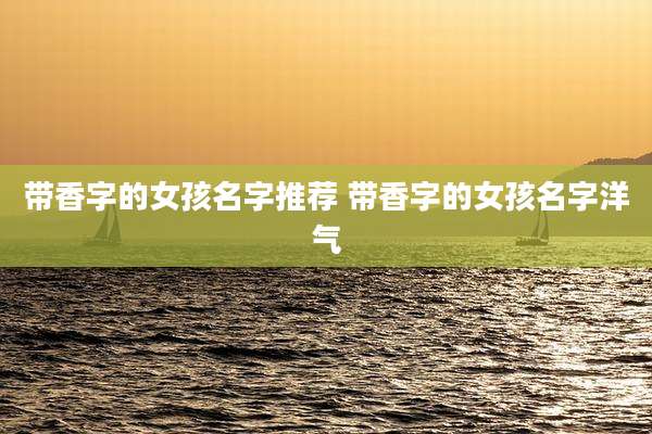 带香字的女孩名字推荐 带香字的女孩名字洋气