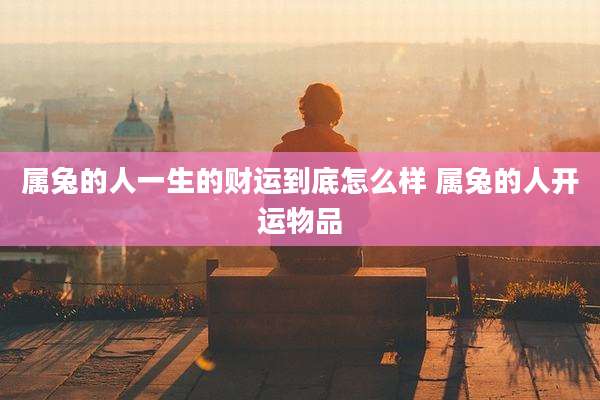 属兔的人一生的财运到底怎么样 属兔的人开运物品