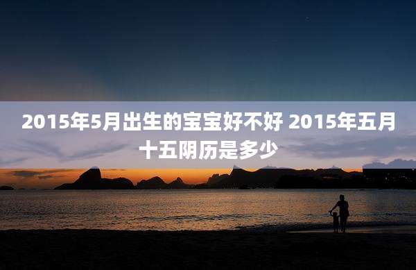 2015年5月出生的宝宝好不好 2015年五月十五阴历是多少