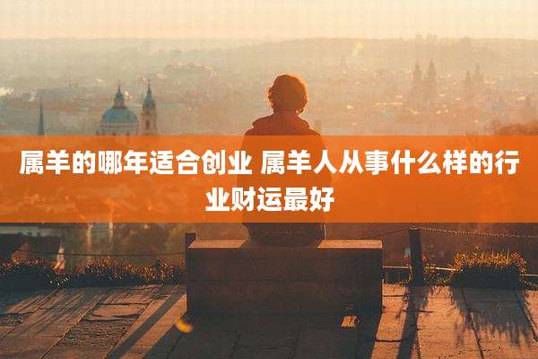 属羊的哪年适合创业 属羊人从事什么样的行业财运最好