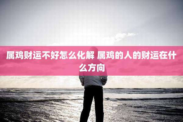 属鸡财运不好怎么化解 属鸡的人的财运在什么方向