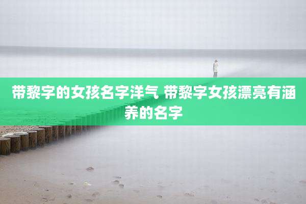带黎字的女孩名字洋气 带黎字女孩漂亮有涵养的名字