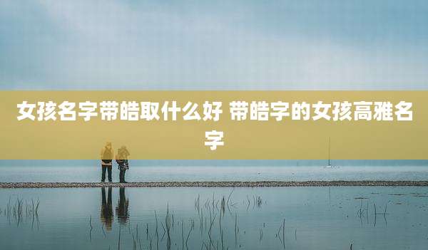 女孩名字带皓取什么好 带皓字的女孩高雅名字