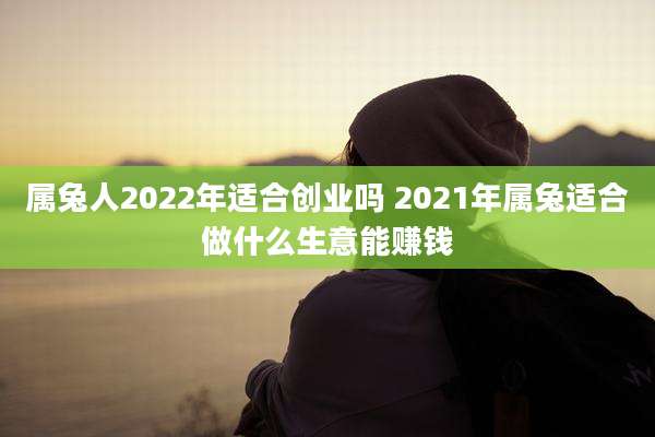 属兔人2022年适合创业吗 2021年属兔适合做什么生意能赚钱
