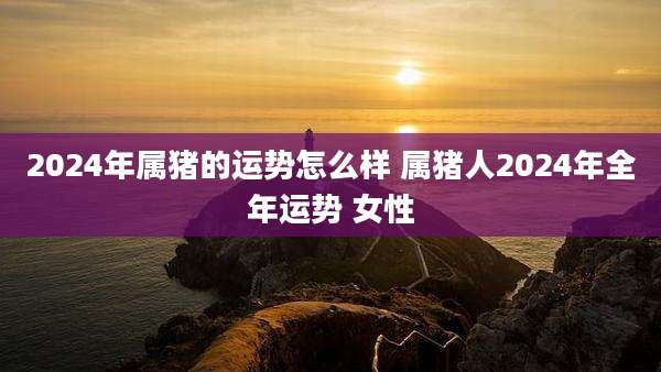 2024年属猪的运势怎么样 属猪人2024年全年运势 女性
