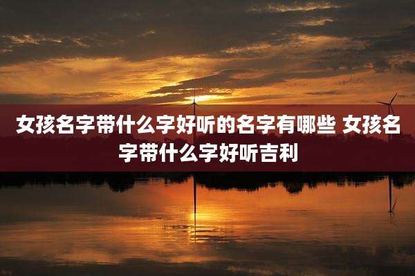女孩名字带什么字好听的名字有哪些 女孩名字带什么字好听吉利