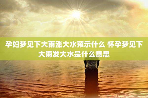 孕妇梦见下大雨涨大水预示什么 怀孕梦见下大雨发大水是什么意思