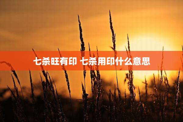 七杀旺有印 七杀用印什么意思