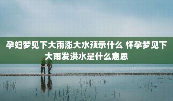 孕妇梦见下大雨涨大水预示什么 怀孕梦见下大雨发洪水是什么意思