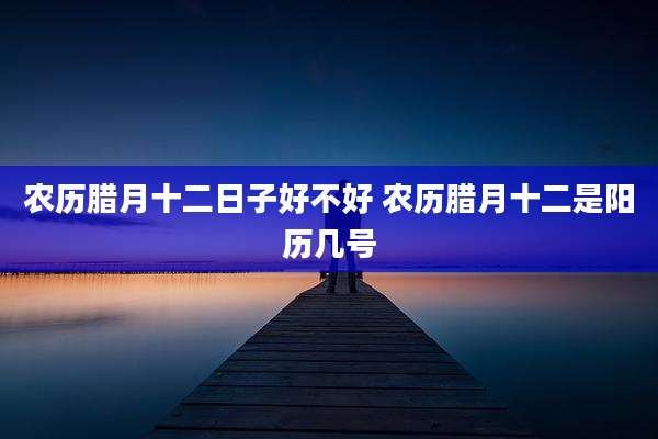 农历腊月十二日子好不好 农历腊月十二是阳历几号
