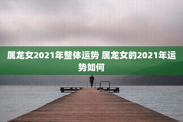 属龙女2021年整体运势 属龙女的2021年运势如何