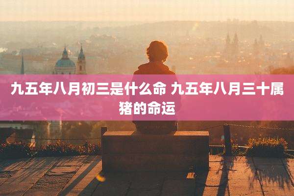 九五年八月初三是什么命 九五年八月三十属猪的命运