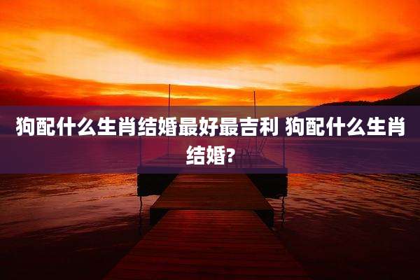 狗配什么生肖结婚最好最吉利 狗配什么生肖结婚?