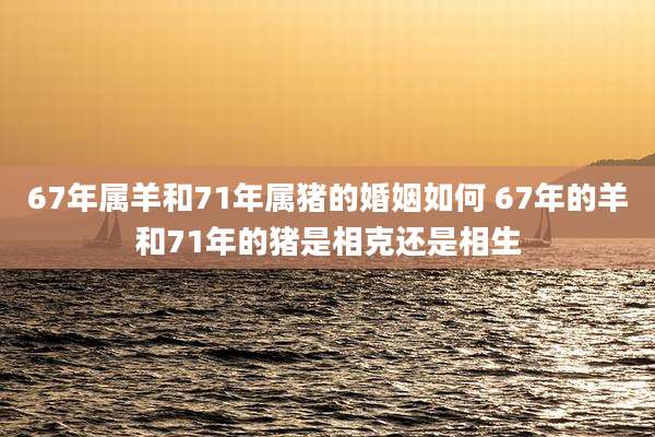 67年属羊和71年属猪的婚姻如何 67年的羊和71年的猪是相克还是相生