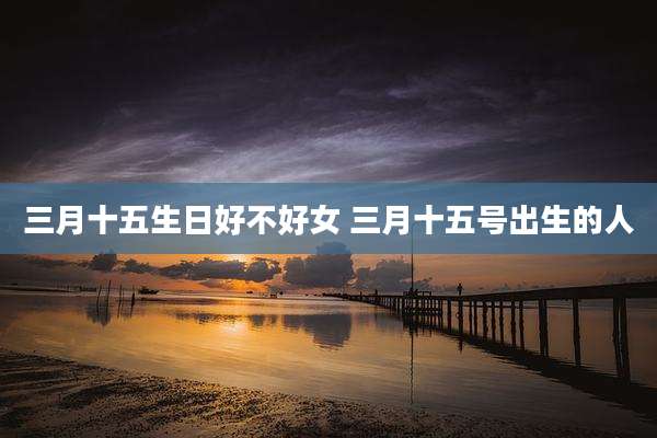 三月十五生日好不好女 三月十五号出生的人
