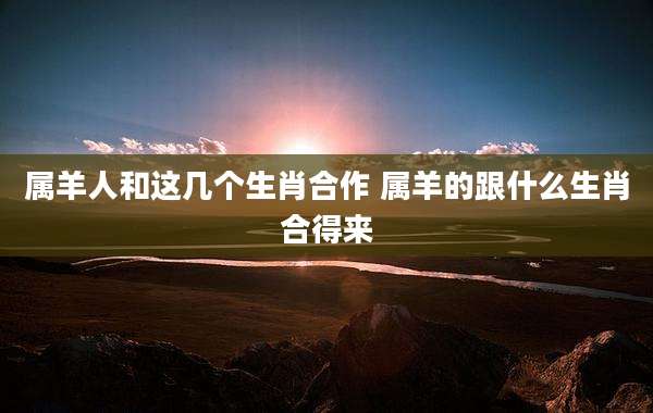 属羊人和这几个生肖合作 属羊的跟什么生肖合得来