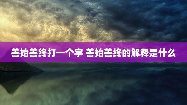善始善终打一个字 善始善终的解释是什么