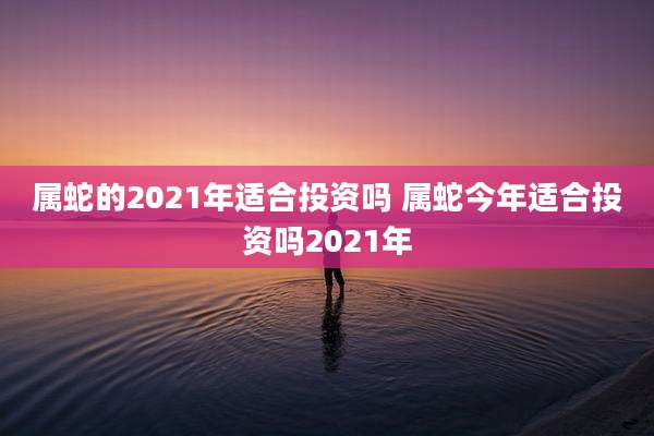 属蛇的2021年适合投资吗 属蛇今年适合投资吗2021年