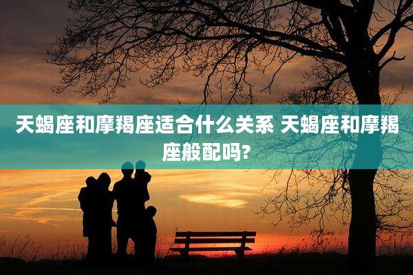 天蝎座和摩羯座适合什么关系 天蝎座和摩羯座般配吗?