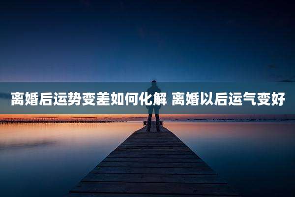 离婚后运势变差如何化解 离婚以后运气变好