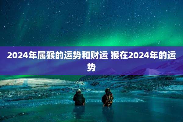 2024年属猴的运势和财运 猴在2024年的运势