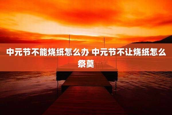中元节不能烧纸怎么办 中元节不让烧纸怎么祭奠