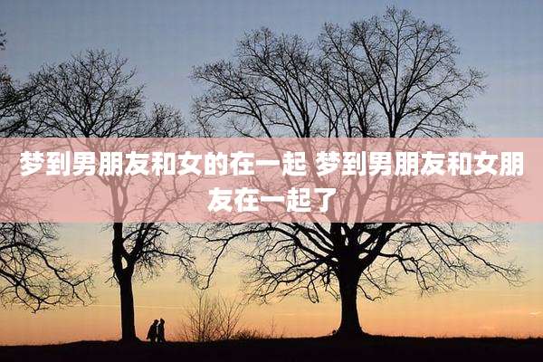 梦到男朋友和女的在一起 梦到男朋友和女朋友在一起了