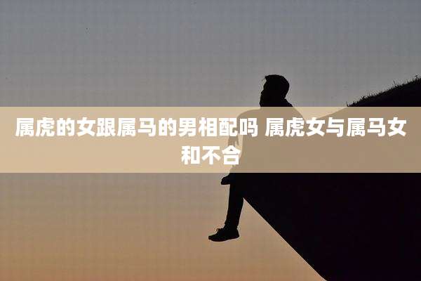 属虎的女跟属马的男相配吗 属虎女与属马女和不合