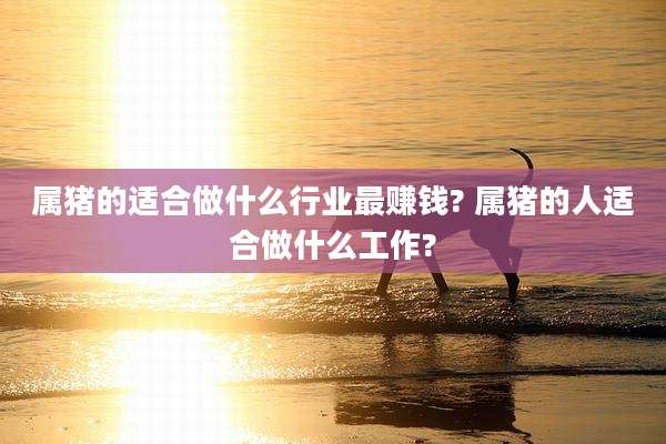 属猪的适合做什么行业最赚钱? 属猪的人适合做什么工作?