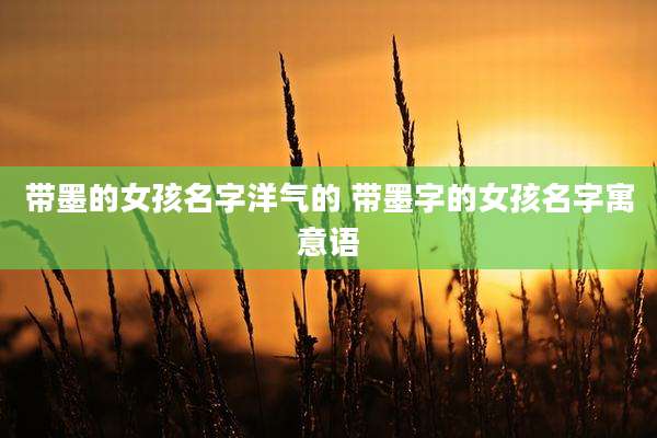 带墨的女孩名字洋气的 带墨字的女孩名字寓意语