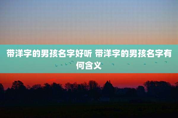 带洋字的男孩名字好听 带洋字的男孩名字有何含义