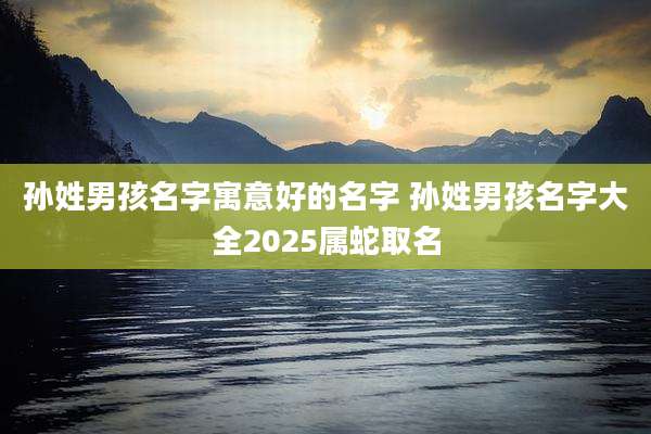 孙姓男孩名字寓意好的名字 孙姓男孩名字大全2025属蛇取名