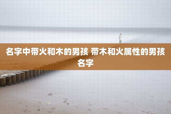 名字中带火和木的男孩 带木和火属性的男孩名字