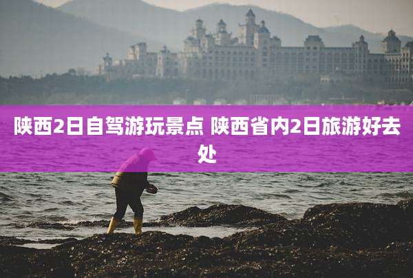 陕西2日自驾游玩景点 陕西省内2日旅游好去处