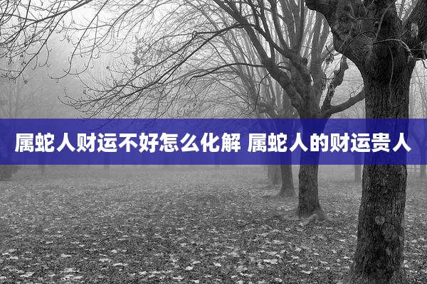 属蛇人财运不好怎么化解 属蛇人的财运贵人