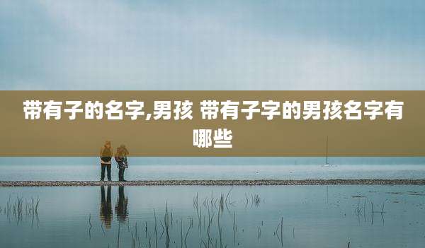 带有子的名字,男孩 带有子字的男孩名字有哪些
