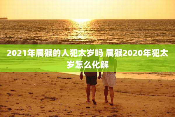 2021年属猴的人犯太岁吗 属猴2020年犯太岁怎么化解
