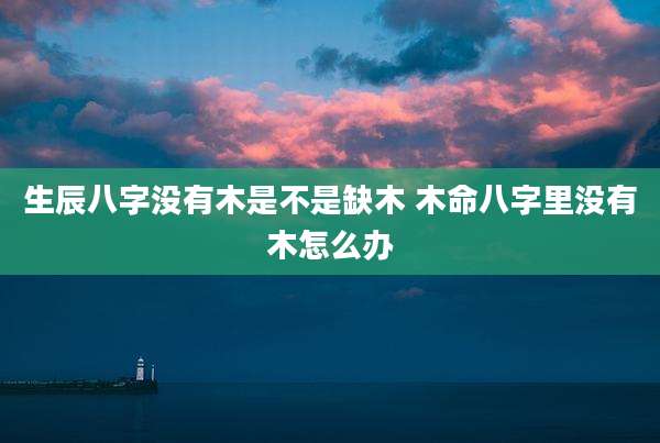 生辰八字没有木是不是缺木 木命八字里没有木怎么办