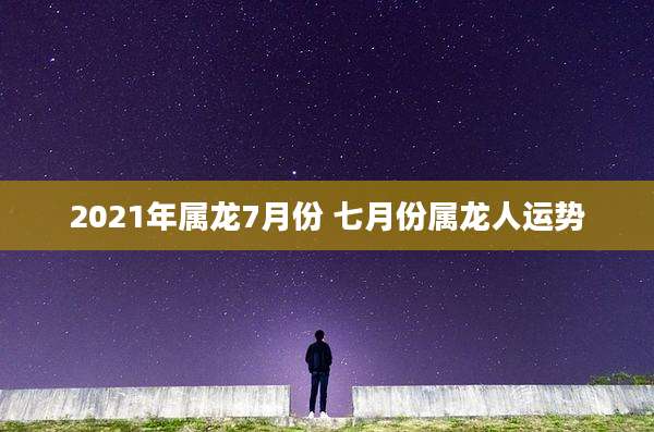 2021年属龙7月份 七月份属龙人运势
