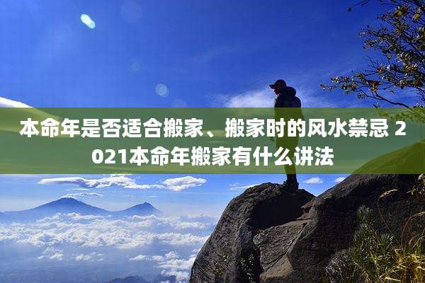 本命年是否适合搬家、搬家时的风水禁忌 2021本命年搬家有什么讲法