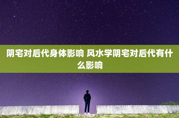 阴宅对后代身体影响 风水学阴宅对后代有什么影响