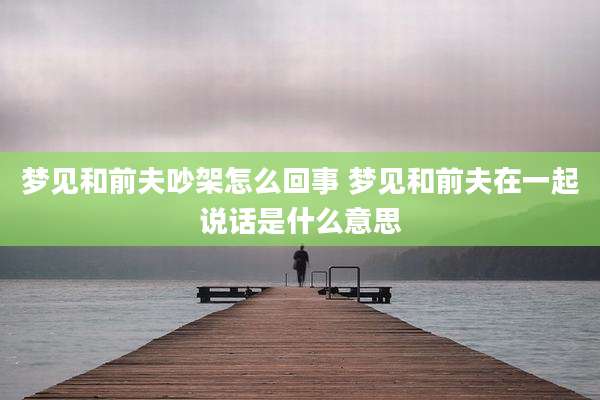 梦见和前夫吵架怎么回事 梦见和前夫在一起说话是什么意思