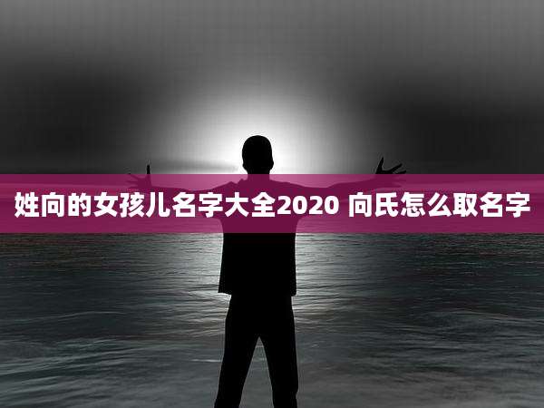 姓向的女孩儿名字大全2020 向氏怎么取名字